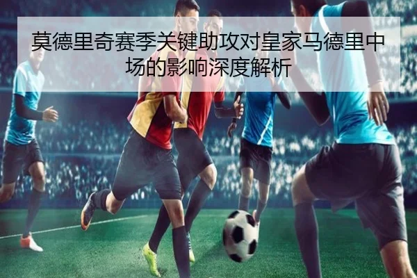 莫德里奇赛季关键助攻对皇家马德里中场的影响深度解析